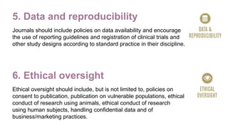 5. Data and reproducibility
Journals should include policies on data availability and encourage
the use of reporting guidelines and registration of clinical trials and
other study designs according to standard practice in their discipline.
6. Ethical oversight
Ethical oversight should include, but is not limited to, policies on
consent to publication, publication on vulnerable populations, ethical
conduct of research using animals, ethical conduct of research
using human subjects, handling confidential data and of
business/marketing practices.
 
