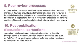 publicationethics.org
9. Peer review processes
All peer review processes must be transparently described and well
managed. Journals should provide training for editors and reviewers and
have policies on diverse aspects of peer review, especially with respect
to adoption of appropriate models of review and processes for handling
conflicts of interest, appeals and disputes that may arise in peer review.
10. Post-publication
discussions, corrections
Journals must allow debate post publication either on their site,
through letters to the editor, or on an external moderated site, such
as PubPeer. They must have mechanisms for correcting, revising or
retracting articles after publication.
 