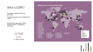 Who is COPE?
Charitable company limited by
guarantee
Trustee Board and Council (Volunteers)
+ Staff
Membership organisation [Not a
statutory body , no regulatory
authority]
12’500
Members
in +100 countries
 