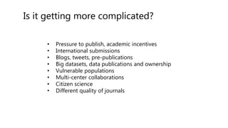 Is it getting more complicated?
• Pressure to publish, academic incentives
• International submissions
• Blogs, tweets, pre-publications
• Big datasets, data publications and ownership
• Vulnerable populations
• Multi-center collaborations
• Citizen science
• Different quality of journals
 