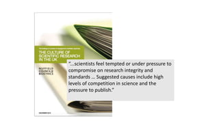 “...scientists feel tempted or under pressure to
compromise on research integrity and
standards … Suggested causes include high
levels of competition in science and the
pressure to publish.”
 