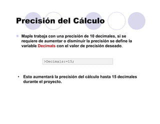 Precisión del Cálculo
Maple trabaja con una precisión de 10 decimales, si se
requiere de aumentar o disminuir la precisión se define la
variable Decimals con el valor de precisión deseado.
>Decimals:=15;
• Esto aumentará la precisión del cálculo hasta 15 decimales
durante el proyecto.
 