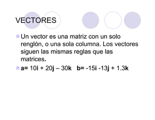 VECTORES
Un vector es una matriz con un solo
renglón, o una sola columna. Los vectores
siguen las mismas reglas que las
matrices.
a= 10i + 20j – 30k b= -15i -13j + 1.3k
 