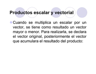 Productos escalar y vectorial
Cuando se multiplica un escalar por un
vector, se tiene como resultado un vector
mayor o menor. Para realizarla, se declara
el vector original, posteriormente el vector
que acumulara el resultado del producto:
 