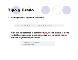 Tipo y Grado
Supongamos el siguiente polinomio:
> p1 := -3*x + 7*x^2 -3*x^3 + 7*x^4;
• Con ello aplicaremos el comando type, el cual evalúa si cierta
variable corresponde a una naturaleza y el comando degree
obtiene el grado del polinomio.
>type(p1,'polynom');
degree(p1);
 