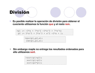División
Es posible realizar la operación de división para obtener el
cuociente utilizamos la función quo y el resto rem.
>p1 := -3*x + 7*x^2 -3*x^3 + 7*x^4;
p2 := 5*x^5 + 3*x^3 + x^2 -2*x + 1;
>quo(p1,p2,x);
rem(p1,p2,x);
• Sin embargo maple no entrega los resultados ordenados para
ello utilizamos sort.
>sort(p1+p2);
sort(p1-p2);
sort(p2*p1);
 