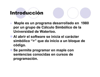 Introducción
Maple es un programa desarrollado en 1980
por un grupo de Cálculo Simbólico de la
Universidad de Waterloo.
Al abrir el software se inicia el carácter
simbólico “>” que da inicio a un bloque de
código.
Se permite programar en maple con
sentencias conocidas en cursos de
programación.
 