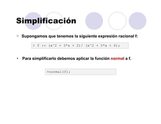 Simplificación
Supongamos que tenemos la siguiente expresión racional f:
>normal(f);
> f := (x^2 + 3*x + 2)/ (x^2 + 5*x + 6);
• Para simplificarlo debemos aplicar la función normal a f.
 