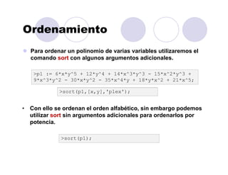 Ordenamiento
Para ordenar un polinomio de varias variables utilizaremos el
comando sort con algunos argumentos adicionales.
>p1 := 6*x*y^5 + 12*y^4 + 14*x^3*y^3 - 15*x^2*y^3 +
9*x^3*y^2 - 30*x*y^2 - 35*x^4*y + 18*y*x^2 + 21*x^5;
>sort(p1,[x,y],'plex');
• Con ello se ordenan el orden alfabético, sin embargo podemos
utilizar sort sin argumentos adicionales para ordenarlos por
potencia.
>sort(p1);
 