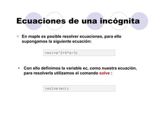 Ecuaciones de una incógnita
En maple es posible resolver ecuaciones, para ello
supongamos la siguiente ecuación:
>ec:=x^2+6*x-3;
• Con ello definimos la variable ec, como nuestra ecuación,
para resolverla utilizamos el comando solve :
>solve(ec);
 