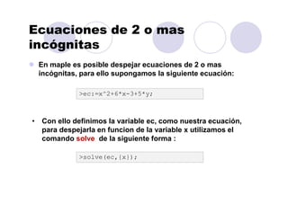 Ecuaciones de 2 o mas
incógnitas
En maple es posible despejar ecuaciones de 2 o mas
incógnitas, para ello supongamos la siguiente ecuación:
>ec:=x^2+6*x-3+5*y;
• Con ello definimos la variable ec, como nuestra ecuación,
para despejarla en funcion de la variable x utilizamos el
comando solve de la siguiente forma :
>solve(ec,{x});
 
