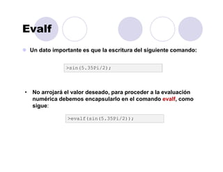 Evalf
Un dato importante es que la escritura del siguiente comando:
>evalf(sin(5.35Pi/2));
• No arrojará el valor deseado, para proceder a la evaluación
numérica debemos encapsularlo en el comando evalf, como
sigue:
>sin(5.35Pi/2);
 
