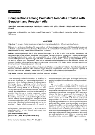 Original Article

Complications among Premature Neonates Treated with
Beractant and Poractant Alfa
Manizheh Mostafa Gharehbaghi, Seddigheh Hossein Pour Sakha, Mortaza Ghojazadeh1 and Farahnaz
Firoozi
Department of Neonatology and Pediatrics, and 1Department of Physiology, Tabriz University, Medical Sciences,
Tabriz, Iran

ABSTRACT
Objective. To compare the complications among preterm infants treated with two different natural surfactants.
Methods. In a randomized clinical trial, 150 preterm infants with Respiratory distress syndrome (RDS) treated with exogenous
surfactant, were enrolled in the study. Group A consisted of 79 neonates that received poractant (curosurf). Seventy one
newborn infants in group B were treated with beractant (Survanta).
Results. The mean gestational age for group A and B were 29.40±2.90 wk and 29.50±2.73 wk (P=0.82), respectively. The
demographic and clinical variables were similar in both groups. The mean duration of intubation (as a primary outcome) was
significantly shorter in infants treated with poractant (3.13±1.80 vs 4.06±2.7 days p=0.05). The mean duration of need for
oxygen and hospitalization of patients in group A and B were 17.73±22.25 vs 19.14±17.85days (p=0.67) and 24.89±26.41 vs
29.14±23.54 days (p= 0.32), respectively. There was no significant difference between groups with respect to mortality and
morbidity, including pulmonary hemorrhage, intraventricular hemorrhage (IVH), patent ductus arteriosus, sepsis, and
bronchopulmonary dysplasia (secondary outcome).
Conclusions. In this study, infants who received poractant had shorter duration of intubation than infants treated with
beractant, without any difference in the duration of oxygen therapy or hospitalization. There was no significant superiority of
poractant over beractant. [Indian J Pediatr 2010; 77 (7) : 751-754] E-mail: gharehbaghimm@yahoo.com

Key words: Poractant; Respiratory distress syndrome; Beractant; Morbidity

Acute respiratory distress syndrome (RDS) secondary to
surfactant deficiency, is a major cause of morbidity in
premature infants. Surfactant lines the alveolar surfaces in
the lungs, thereby reducing surface tension and
preventing atelectasis. Surfactant replacement therapy
reduces the severity of RDS and its mortality.1-3 A wide
variety of surfactant preparations have been developed.
Animal derived surfactants in clinical use are modified or
purified from bovine or porcine lungs and contain
proteins. 1, 2 Beractant (survanta) are lipid extracts of
bovine lung mince, with added dipalmitoyl phosphatidyl
choline (DPPC), tripalmitoyl glycerol, and palmitic acid.
Poractant (curosurf) is a porcine lung mince that has been
subjected to chloroform-methanol extraction and further
purified by liquid gel chromatography. It consists of
Correspondence and Reprint requests : Dr. Manizheh Mostafa
Gharehbaghi, NICU - Al Zahra Hospital, South Arthesh Street
513866449, Tabriz, Iran.
[DOI-10.1007/s12098-010-0097-y]
[Received May 3, 2009; Accepted March 29, 2010]

Indian Journal of Pediatrics, Volume 77—July, 2010

approximately 99% polar lipids (mainly phospholipids )
and 1% hydrophobic low-molecular-weight proteins (SPB,SP-C).4
All commercially available natural surfactants are
effective in prevention and treatment of respiratory
distress syndrome. There are several studies comparing
administration of synthetic surfactants with natural
surfactant extracts in the treatment of RDS in preterm
infants; that showed greater early improvement in the
requirements for ventilator support, fewer air leaks and
fewer deaths associated with natural surfactant
preparations.1,2,4,5 It must be noted that in these studies
synthetic preparations did not contain surfactant protein
analogues. Many natural surfactant products are available
for clinical use. However, it is unclear whether significant
differences exist among the available products. There is
no current evidence establishing the superiority of one or
more natural surfactant products over others. This study
was conducted to compare the effectiveness of two animal
derived surfactants with different extraction and
formulation in the treatment of RDS in preterm infants.
751

 