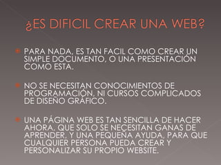PARA NADA, ES TAN FACIL COMO CREAR UN SIMPLE DOCUMENTO, O UNA PRESENTACIÓN COMO ESTA. NO SE NECESITAN CONOCIMIENTOS DE PROGRAMACIÓN, NI CURSOS COMPLICADOS DE DISEÑO GRÁFICO. UNA PÁGINA WEB ES TAN SENCILLA DE HACER AHORA, QUE SOLO SE NECESITAN GANAS DE APRENDER, Y UNA PEQUEÑA AYUDA, PARA QUE CUALQUIER PERSONA PUEDA CREAR Y PERSONALIZAR SU PROPIO WEBSITE. 