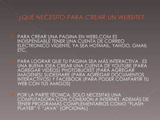 PARA CREAR UNA PAGINA EN WEBS.COM ES INDISPENSABLE TENER UNA CUENTA DE CORREO ELECTRONICO VIGENTE, YA SEA HOTMAIL, YAHOO, GMAIL ETC.  PARA LOGRAR QUE TU PÁGINA SEA MÁS INTERACTIVA , ES UNA BUENA IDEA CREAR UNA CUENTA DE YOUTUBE (PARA AGREGAR VIDEOS) PHOTOBUCKET (PARA AGREGAR IMÁGENES) SLIDESHARE (PARA AGREGAR DOCUMENTOS INTERACTIVOS) Y FACEBOOK (PARA PODER COMPARTIR TU WEB CON TUS AMIGOS) POR LA PARTE TÉCNICA, SOLO NECESITAS UNA COMPUTADORA CON CONEXIÓN A INTERNET, ADEMÁS DE TENER PROGRAMAS COMPLEMENTARIOS COMO “FLASH PLAYER” Y “JAVA” (OPCIONAL) 