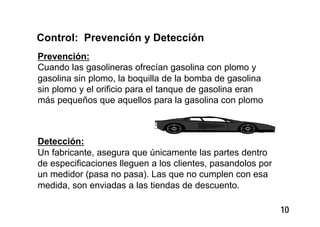 10
Control: Prevención y Detección
Prevención:
Cuando las gasolineras ofrecían gasolina con plomo y
gasolina sin plomo, la boquilla de la bomba de gasolina
sin plomo y el orificio para el tanque de gasolina eran
más pequeños que aquellos para la gasolina con plomo
Detección:
Un fabricante, asegura que únicamente las partes dentro
de especificaciones lleguen a los clientes, pasandolos por
un medidor (pasa no pasa). Las que no cumplen con esa
medida, son enviadas a las tiendas de descuento.
 