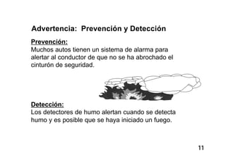 11
Advertencia: Prevención y Detección
Prevención:
Muchos autos tienen un sistema de alarma para
alertar al conductor de que no se ha abrochado el
cinturón de seguridad.
Detección:
Los detectores de humo alertan cuando se detecta
humo y es posible que se haya iniciado un fuego.
 