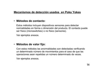 14
Mecanismos de detección usados en Poka Yokes
• Métodos de contacto:
Estos métodos incluyen dispositivos sensores para detectar
normalidades en forma o dimensión del producto. El contacto puede
ser físico (microswitches) o no físico (sensores).
Ver ejemplos anexos.
• Métodos de valor fijo:
Con estos métodos las anormalidades son detectadas verificando
un determinado número de movimientos para el caso de que las
operaciones sean repetidas un número determinado de veces.
Ver ejemplos anexos.
 