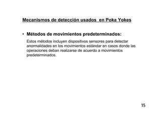 15
Mecanismos de detección usados en Poka Yokes
• Métodos de movimientos predeterminados:
Estos métodos incluyen dispositivos sensores para detectar
anormalidades en los movimientos estándar en casos donde las
operaciones deban realizarse de acuerdo a movimientos
predeterminados.
 