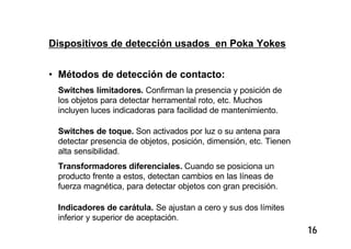 16
Dispositivos de detección usados en Poka Yokes
• Métodos de detección de contacto:
Switches límitadores. Confirman la presencia y posición de
los objetos para detectar herramental roto, etc. Muchos
incluyen luces indicadoras para facilidad de mantenimiento.
Switches de toque. Son activados por luz o su antena para
detectar presencia de objetos, posición, dimensión, etc. Tienen
alta sensibilidad.
Transformadores diferenciales. Cuando se posiciona un
producto frente a estos, detectan cambios en las líneas de
fuerza magnética, para detectar objetos con gran precisión.
Indicadores de carátula. Se ajustan a cero y sus dos límites
inferior y superior de aceptación.
 