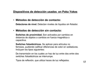 17
Dispositivos de detección usados en Poka Yokes
• Métodos de detección de contacto:
Detectores de nivel. Detectan niveles de líquidos sin flotador.
• Métodos de detección sin contacto:
Switches de proximidad. Son activados por cambios en
distancia de objetos a cambios en fuerza magnética o
capacitiva.
Switches fotoeléctricos. Se aplican para artículos no
ferrosos, pudiendo calificar diferencias de color en soldaduras.
Incluyen los tipos siguientes:
De transmisión en los cuales un haz de luz entre dos entre dos
switches fotoeléctricos se interrumpe.
Tipos de reflexión, que utiliza haces de luz reflejados.
 
