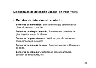 18
Dispositivos de detección usados en Poka Yokes
• Métodos de detección sin contacto:
Sensores de dimensión. Son sensores que detectan si las
dimensiones son correctas.
Sensores de desplazamiento. Son sensores que detectan
giro, espesor y nivel de alturas.
Sensores de paso de metal. Verifican paso de metales o
contaminaciones metálicas
Sensores de marcas de color. Detectan marcas o diferencias
de color.
Sensores de vibración. Detectan el paso de artículos,
posición de soldaduras, etc.
 