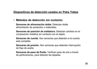 19
Dispositivos de detección usados en Poka Yokes
• Métodos de detección sin contacto:
Sensores de alimentación doble. Detectan doble
alimentación de productos o materiales.
Sensores de posición de soldadura. Detectan cambios en la
composición metálica sin contacto con el objeto.
Sensores de cuerda. Son sensores que detectan si la cuerda
esta completa.
Sensores de presión. Son sensores que detectan interrupción
de flujo de aceite.
Sensores de paso de fluido. Verifican paso de aire a través
de perforaciones, para detectar las tapadas.
 