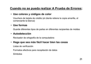 21
Cuando no se pueda realizar A Prueba de Errores;
• Use colores y códigos de color
Vouchers de tarjeta de crédito (el cliente retiene la copia amarilla, el
comerciante la blanca)
• Use formas
Guarde diferentes tipos de partes en diferentes recipientes de moldes
• Autodetección
Revisador de ortografía de la computadora
• Haga que sea más fácil hacer bien las cosas
Listas de verificación
Formatos efectivos para recopilación de datos
Símbolos
 