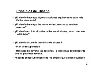 27
Principios de Diseño
• ¿El diseño hace que algunas acciones equivocadas sean más
difíciles de ocurrir?
• ¿El diseño hace que las acciones incorrectas se vuelvan
correctas?
• ¿El diseño explota el poder de las restricciones, sean naturales
o artificiales?
• ¿El diseño asume la presencia de errores?
- Plan de recuperación
- Hace posible revertir las acciones - o hace más difícil hacer lo
que no podemos revertir.
• ¿Facilita el descubrimiento de los errores que ya han ocurrido?
 