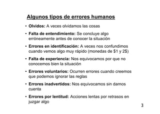 3
Algunos tipos de errores humanos
• Olvidos: A veces olvidamos las cosas
• Falta de entendimiento: Se concluye algo
erróneamente antes de conocer la situación
• Errores en identificación: A veces nos confundimos
cuando vemos algo muy rápido (monedas de $1 y 2$)
• Falta de experiencia: Nos equivocamos por que no
conocemos bien la situación
• Errores voluntarios: Ocurren errores cuando creemos
que podemos ignorar las reglas
• Errores inadvertidos: Nos equivocamos sin darnos
cuenta
• Errores por lentitud: Acciones lentas por retrasos en
juzgar algo
 