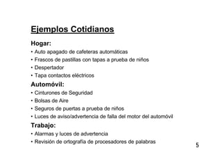 5
Ejemplos Cotidianos
Hogar:
• Auto apagado de cafeteras automáticas
• Frascos de pastillas con tapas a prueba de niños
• Despertador
• Tapa contactos eléctricos
Automóvil:
• Cinturones de Seguridad
• Bolsas de Aire
• Seguros de puertas a prueba de niños
• Luces de aviso/advertencia de falla del motor del automóvil
Trabajo:
• Alarmas y luces de advertencia
• Revisión de ortografía de procesadores de palabras
 