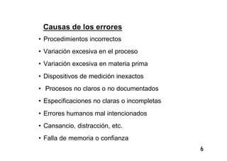 6
Causas de los errores
• Procedimientos incorrectos
• Variación excesiva en el proceso
• Variación excesiva en materia prima
• Dispositivos de medición inexactos
• Procesos no claros o no documentados
• Especificaciones no claras o incompletas
• Errores humanos mal intencionados
• Cansancio, distracción, etc.
• Falla de memoria o confianza
 