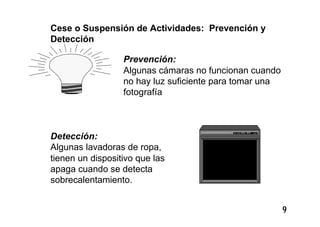 9
Cese o Suspensión de Actividades: Prevención y
Detección
Prevención:
Algunas cámaras no funcionan cuando
no hay luz suficiente para tomar una
fotografía
Detección:
Algunas lavadoras de ropa,
tienen un dispositivo que las
apaga cuando se detecta
sobrecalentamiento.
 