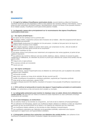 DIAGNOSTIC
1 - Il s'agit d'un tableau d'insuffisance ventriculaire droite, souvent latente au début de l'évolution,
manifesté seulement par des hépatalgies d'effort et des oedèmes des membres inférieurs intermittents. C'est la
phase de coeur pulmonaire chronique incipiens. Secondairement, souvent à la faveur d'une poussée évolutive
de la maladie causale, l'insuffisance ventriculaire droite patente s'installe.
2 - Le diagnostic repose alors principalement sur la reconnaissance des signes d'insuffisance
ventriculaire droite avec :
2.1 - des signes périphériques :
les signes de foie cardiaque sont au premier plan :
hépatalgies d'effort, d'apparition précoce dans l'évolution de la maladie ; elles font progressivement place à
des hépatalgies permanentes
hépatomégalie douloureuse à la palpation et à la percussion ; la taille du foie peut servir de moyen de
surveillance dans l'évolution de la maladie
reflux hépato-jugulaire, malade en position demi-assise, par compression du foie ; elle est durable et
persiste quelques secondes après la levée de la compression
expansion systolique du foie
les signes veineux sont précoces avec notamment une turgescence des veines jugulaires, et perte de leur
collapsus inspiratoire
les oedèmes des membres inférieurs sont plus tardifs, bilatéraux, blancs, indolores et prenant le godet ;
initialement bi-malléolaires, ils s'étendent de proche en proche pour atteindre les cuisses et les lombes chez les
patents alités
l'oligurie est un signe précoce
la cyanose centrale est inconstante
l'ascite est rare
2.2 - des signes cardiaques :
signe de Harzer, signant l'hypertrophie et/ou la dilatation du ventricule droit, par la palpation des systoles
cardiaques dans l'épigastre
tachycardie sinusale
galop droit, entendu au niveau de la xiphoïde, B4 plus souvent que B3
souffle d'insuffisance tricuspidienne, systolique,xyphoïdien, augmenté par l'inspiration profonde
éclat de B2 au foyer pulmonaire, signant l'HTAP
Ces signes cliniques peuvent être latents, s'acutisant à l'occasion d'une poussée d'insuffisance respiratoire par
exemple.
3 - L' ECG confirme la tachycardie et montre des signes d' hypertrophies auriculaire et ventriculaire
droites ; on recherchera un bloc de branche droit complet ou incomplet.
4 - La radiographie pulmonaire peut montrer le classique coeur en sabot, témoin de la dilatation des
cavités droites. Elle peut bien sûr mettre en évidence la cause respiratoire du coeur pulmonaire chronique
(emphysème par exemple)
5 - Sur le plan biologique, on recherchera :
une atteinte rénale sur les données du ionogramme , de l'urée et de la créatinine (Cf physiopathologie)
une altération de l'hémostase, signant une insuffisance hépato-cellulaire en réalisant un bilan de coagulation
(diminution du taux de prothrombine et du facteur V en l'absence de traitement par anti-vitamineK)
une insuffisance hépato-cellulaire sur les données du bilan hépatique (transaminases);
une insuffisance respiratoire par l'altération de la gazométrie artérielle, notamment avec hypoxie-
hypercapnie en rapport avec une hypoventilation alvéolaire.
6 - L'échographie cardiaque fera rechercher une dilatation des cavités droites, avec présence d'une
insuffisance tricuspidienne permettant l'évaluation doppler des pressions droites.
 