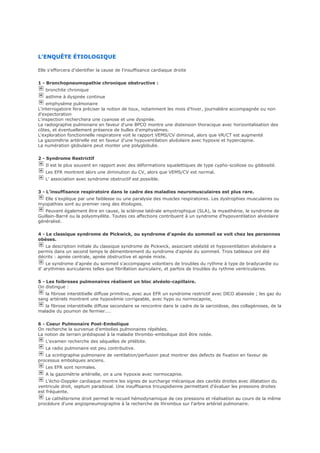 L'ENQUÊTE ÉTIOLOGIQUE
Elle s'efforcera d'identifier la cause de l'insuffisance cardiaque droite
1 - Bronchopneumopathie chronique obstructive :
bronchite chronique
asthme à dyspnée continue
emphysème pulmonaire
L'interrogatoire fera préciser la notion de toux, notamment les mois d'hiver, journalière accompagnée ou non
d'expectoration
L'inspection recherchera une cyanose et une dyspnée.
La radiographie pulmonaire en faveur d'une BPCO montre une distension thoracique avec horizontalisation des
côtes, et éventuellement présence de bulles d'emphysèmes.
L'exploration fonctionnelle respiratoire voit le rapport VEMS/CV diminué, alors que VR/CT est augmenté
La gazométrie artérielle est en faveur d'une hypoventilation alvéolaire avec hypoxie et hypercapnie.
La numération globulaire peut monter une polyglobulie.
2 - Syndrome Restrictif
Il est le plus souvent en rapport avec des déformations squelettiques de type cypho-scoliose ou gibbosité.
Les EFR montrent alors une diminution du CV, alors que VEMS/CV est normal.
L' association avec syndrome obstructif est possible.
3 - L'insuffisance respiratoire dans le cadre des maladies neuromusculaires est plus rare.
Elle s'explique par une faiblesse ou une paralysie des muscles respiratoires. Les dystrophies musculaires ou
myopathies sont au premier rang des étiologies.
Peuvent également être en cause, la sclérose latérale amyotrophique (SLA), la myasthénie, le syndrome de
Guillain-Barré ou la polyomyélite. Toutes ces affections contribuent à un syndrome d'hypoventilation alvéolaire
généralisé.
4 - Le classique syndrome de Pickwick, ou syndrome d'apnée du sommeil se voit chez les personnes
obèses.
La description initiale du classique syndrome de Pickwick, associant obésité et hypoventilation alvéolaire a
permis dans un second temps le démembrement du syndrome d'apnée du sommeil. Trois tableaux ont été
décrits : apnée centrale, apnée obstructive et apnée mixte.
Le syndrome d'apnée du sommeil s'accompagne volontiers de troubles du rythme à type de bradycardie ou
d' arythmies auriculaires telles que fibrillation auriculaire, et parfois de troubles du rythme ventriculaires.
5 - Les foibroses pulmonaires réalisent un bloc alvéolo-capillaire.
On distingue :
la fibrose interstitielle diffuse primitive, avec aux EFR un syndrome restrictif avec DlCO abaissée ; les gaz du
sang artériels montrent une hypoxémie corrigeable, avec hypo ou normocapnie,
la fibrose interstitielle diffuse secondaire se rencontre dans le cadre de la sarcoïdose, des collagènoses, de la
maladie du poumon de fermier....
6 - Coeur Pulmonaire Post-Embolique
On recherche la survenue d'embolies pulmonaires répétées.
La notion de terrain prédisposé à la maladie thrombo-embolique doit être notée.
L'examen recherche des séquelles de phlébite.
La radio pulmonaire est peu contributive.
La scintigraphie pulmonaire de ventilation/perfusion peut montrer des defects de fixation en faveur de
processus emboliques anciens.
Les EFR sont normales.
A la gazométrie artérielle, on a une hypoxie avec normocapnie.
L'écho-Doppler cardiaque montre les signes de surcharge mécanique des cavités droites avec dilatation du
ventricule droit, septum paradoxal. Une insuffisance tricuspidienne permettant d'évaluer les pressions droites
est fréquente.
Le cathéterisme droit permet le recueil hémodynamique de ces pressions et réalisation au cours de la même
procédure d'une angiopneumographie à la recherche de thrombus sur l'arbre artériel pulmonaire.
 