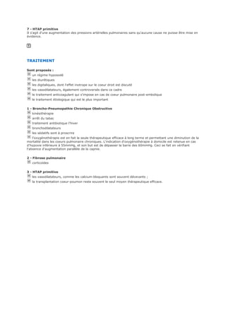 7 - HTAP primitive
Il s'agit d'une augmentation des pressions artérielles pulmonaires sans qu'aucune cause ne puisse être mise en
évidence.
TRAITEMENT
Sont proposés :
un régime hyposodé
les diurétiques
les digitaliques, dont l'effet inotrope sur le coeur droit est discuté
les vasodilatateurs, également controversés dans ce cadre
le traitement anticoagulant qui s'impose en cas de coeur pulmonaire post-embolique
le traitement étiologique qui est le plus important
1 - Broncho-Pneumopathie Chronique Obstructive
kinésithérapie
arrêt du tabac
traitement antibiotique l'hiver
bronchodilatateurs
les sédatifs sont à proscrire
l'oxygénothérapie est en fait la seule thérapeutique efficace à long terme et permettant une diminution de la
mortalité dans les coeurs pulmonaire chroniques. L'indication d'oxygénothérapie à domicile est retenue en cas
d'hypoxie inférieure à 55mmHg, et son but est de dépasser la barre des 60mmHg. Ceci se fait en vérifiant
l'absence d'augmentation parallèle de la capnie.
2 - Fibrose pulmonaire
corticoïdes
3 - HTAP primitive
les vasodilatateurs, comme les calcium-bloquants sont souvent décevants ;
la transplantation coeur-poumon reste souvent le seul moyen thérapeutique efficace.
 