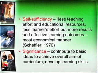 • Self-sufficiency – “less teaching
effort and educational resources,
less learner’s effort but more results
and effective learning outcomes –
most economical manner
(Scheffler, 1970)
• Significance – contribute to basic
ideas to achieve overall aim of
curriculum, develop learning skills.
 