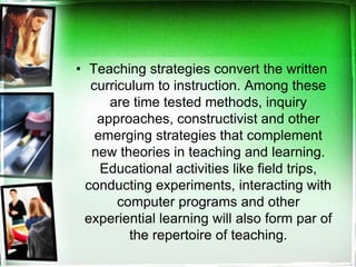 • Teaching strategies convert the written
curriculum to instruction. Among these
are time tested methods, inquiry
approaches, constructivist and other
emerging strategies that complement
new theories in teaching and learning.
Educational activities like field trips,
conducting experiments, interacting with
computer programs and other
experiential learning will also form par of
the repertoire of teaching.
 