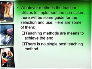 • Whatever methods the teacher
utilizes to implement the curriculum,
there will be some guide for the
selection and use. Here are some
of them:
Teaching methods are means to
achieve the end
There is no single best teaching
method
 