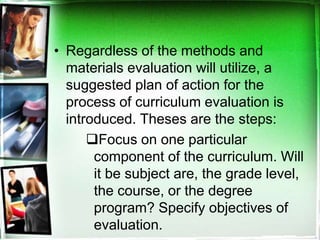 • Regardless of the methods and
materials evaluation will utilize, a
suggested plan of action for the
process of curriculum evaluation is
introduced. Theses are the steps:
Focus on one particular
component of the curriculum. Will
it be subject are, the grade level,
the course, or the degree
program? Specify objectives of
evaluation.
 
