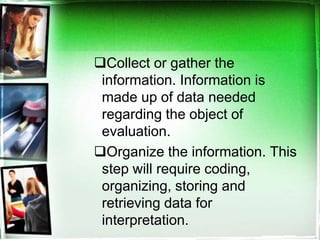 Collect or gather the
information. Information is
made up of data needed
regarding the object of
evaluation.
Organize the information. This
step will require coding,
organizing, storing and
retrieving data for
interpretation.
 