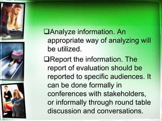 Analyze information. An
appropriate way of analyzing will
be utilized.
Report the information. The
report of evaluation should be
reported to specific audiences. It
can be done formally in
conferences with stakeholders,
or informally through round table
discussion and conversations.
 