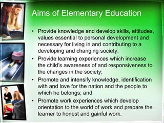 Aims of Elementary Education
• Provide knowledge and develop skills, attitudes,
values essential to personal development and
necessary for living in and contributing to a
developing and changing society.
• Provide learning experiences which increase
the child’s awareness of and responsiveness to
the changes in the society;
• Promote and intensify knowledge, identification
with and love for the nation and the people to
which he belongs; and
• Promote work experiences which develop
orientation to the world of work and prepare the
learner to honest and gainful work.
 