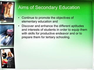 Aims of Secondary Education
• Continue to promote the objectives of
elementary education and
• Discover and enhance the different aptitudes
and interests of students in order to equip them
with skills for productive endeavor and or to
prepare them for tertiary schooling.
 