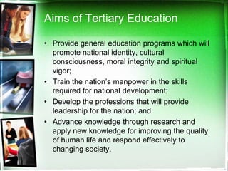 Aims of Tertiary Education
• Provide general education programs which will
promote national identity, cultural
consciousness, moral integrity and spiritual
vigor;
• Train the nation’s manpower in the skills
required for national development;
• Develop the professions that will provide
leadership for the nation; and
• Advance knowledge through research and
apply new knowledge for improving the quality
of human life and respond effectively to
changing society.
 