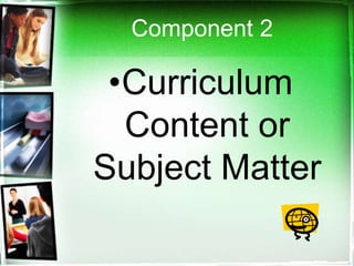 Component 2
•Curriculum
Content or
Subject Matter
 
