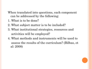 When translated into questions, each component
can be addressed by the following:
1. What is to be done?
2. What subject matter is to be included?
3. What institutional strategies, resources and
activities will be employed?
4. What methods and instruments will be used to
assess the results of the curriculum? (Bilbao, et
al: 2008)

 