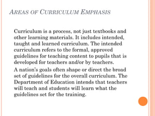 AREAS OF CURRICULUM EMPHASIS
Curriculum is a process, not just textbooks and
other learning materials. It includes intended,
taught and learned curriculum. The intended
curriculum refers to the formal, approved
guidelines for teaching content to pupils that is
developed for teachers and/or by teachers.
A nation’s goals often shape or direct the broad
set of guidelines for the overall curriculum. The
Department of Education intends that teachers
will teach and students will learn what the
guidelines set for the training.

 