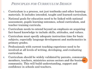 PRINCIPLES FOR CURRICULUM DESIGN
1.

2.

3.

4.

5.

6.

Curriculum is a process, not just textbooks and other learning
materials. It includes intended, taught and learned curriculum.
National goals for education need to be linked with national
assessment, pupils learning outcomes, school curriculum, and
teacher training curricula.
Curriculum needs to extend beyond an emphasis on acquiring
fact-based knowledge to include skills, attitudes, and values.
Curriculum must specify adequate instruction time for basic
subjects, especially language development and mathematics in
primary grades.
Professionals with current teaching experience need to be
involved at all levels of writing, developing, and evaluating
curriculum.
Curriculum should be widely validated by parents, community
members, teachers, ministries across sectors and the business
community. This will build understanding, support and
confidence in schools and teachers.

 