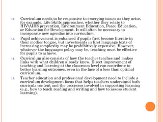 12.

13.

14.

15.

Curriculum needs to be responsive to emerging issues as they arise,
for example, Life Skills approaches, whether they relate to
HIV/AIDS prevention, Environment Education, Peace Education,
or Education for Development. It will often be necessary to
incorporate new agendas into curriculum.
Pupil achievement is enhanced if pupils first become literate in
their mother tongue, but investments in first language texts of
increasing complexity may be prohibitively expensive. However,
whatever the languages policy may be, teaching must be effective
for pupils to achieve.
Curriculum also consists of how the teacher teaches and makes
links with what children already know. Direct improvement of
teaching and learning at the classroom level can contribute to
better learning outcomes, even in the face of a less than optimal
curriculum.
Teacher education and professional development need to include a
curriculum development focus that helps teachers understand both
curricula content and the processes involved in supporting learning
(e.g., how to teach reading and writing and how to assess student
learning).

 